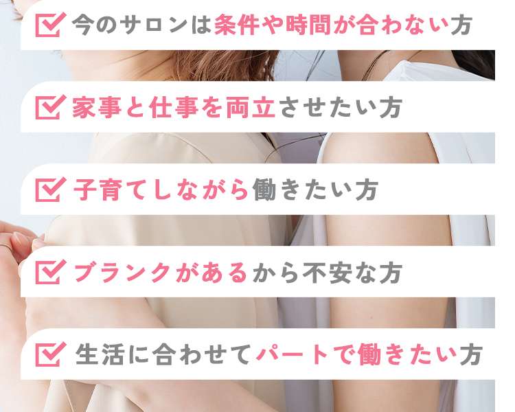 今のサロンは条件や時間が合わない方
家事と仕事を両立させたい方
子育てしながら働きたい方
ブランクがあるから不安な方
生活に合わせてパートで働きたい方