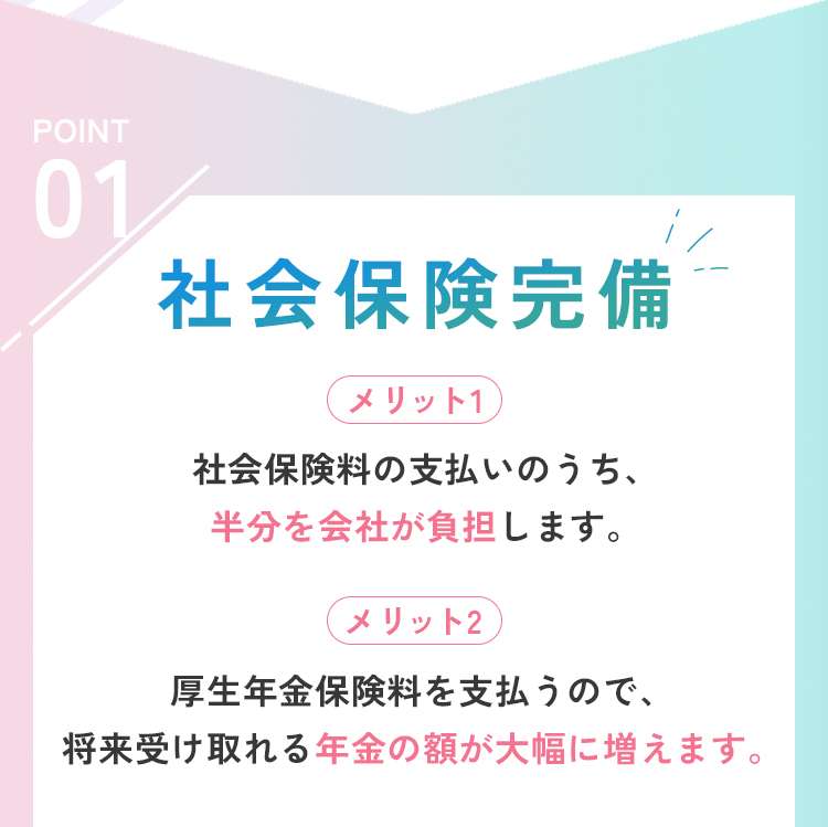 社会保険完備
メリット１
社会保険料の支払いのうち、半分は会社が負担します。
メリット２
厚生年金保険料を払うので、将来受け取れる年金の額が大幅に増えます。