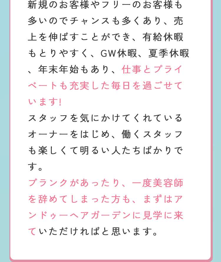 新規のお客様やフリーのお客様も多いので、チャンスも多くあり、売り上げを伸ばすことができ、有給休暇もとりやすく、GW休暇、夏季休暇、年末年始もあり、仕事とプライベートも充実した毎日を過ごせています。
スタッフを気にかけてくれるオーナーをはじめ、働くスタッフも楽しくて明るい人たちばかりです。
ブランクがあったり、一度美容師をやめてしまった方も、まずはアンドゥーヘアガーデンに見学に来ていただければと思います。