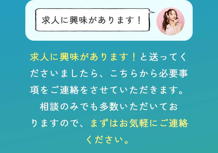 求人に興味あります！と送ってくださいましたら、こちらから必要事項をご連絡させていただきます。
相談のみでも多数いただいておりますので、まずはお気軽にご相談ください。