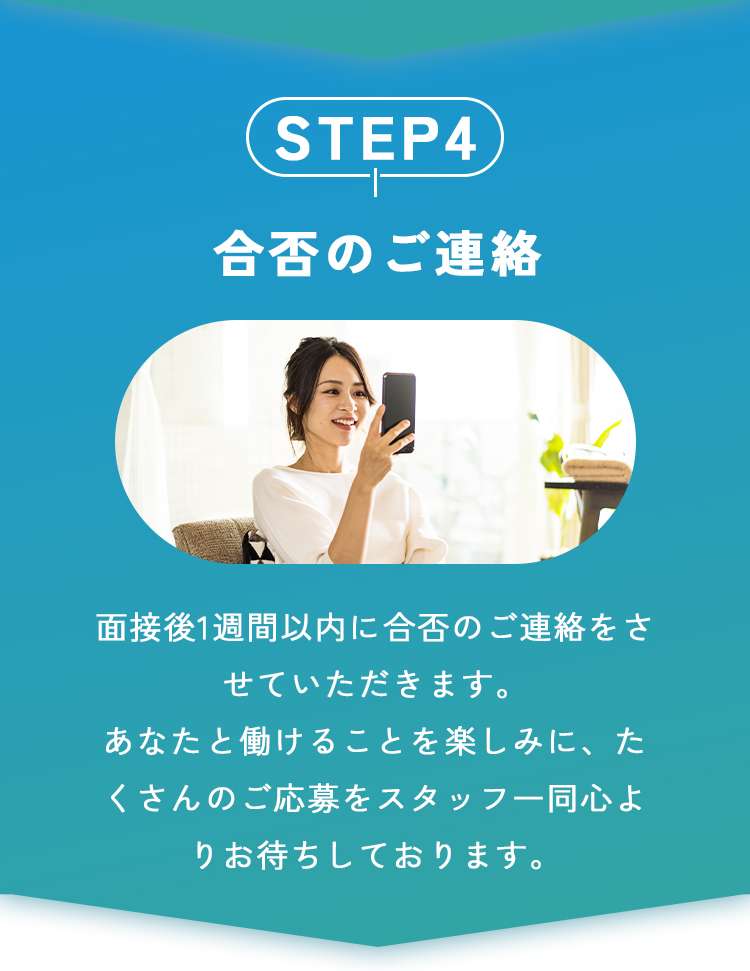 合否のご連絡
面接後1週間以内に合否のご連絡をさせていただきます。
あなたと働けることを楽しみに、たくさんのご応募をスタッフ一同心よりお待ちしております。